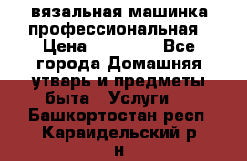 вязальная машинка профессиональная › Цена ­ 15 000 - Все города Домашняя утварь и предметы быта » Услуги   . Башкортостан респ.,Караидельский р-н